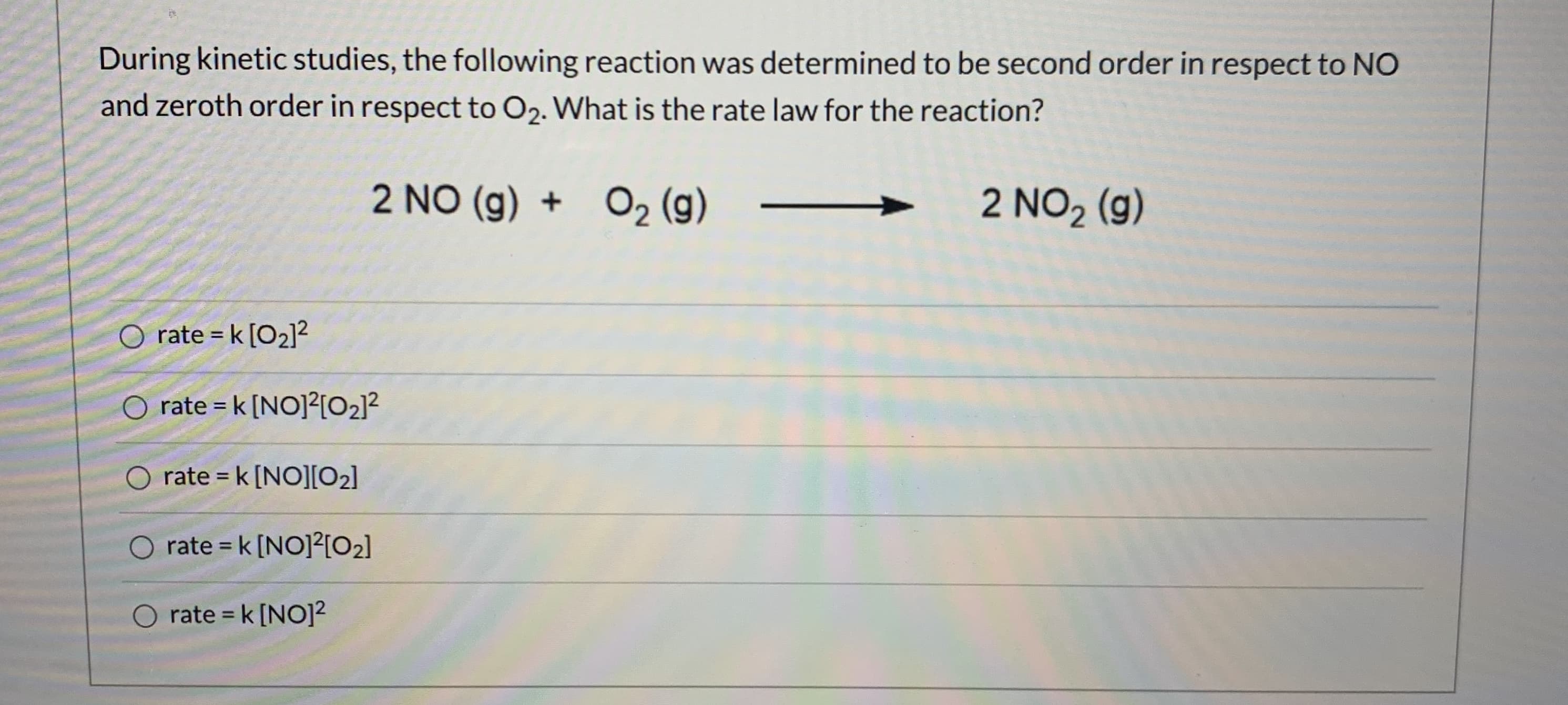 During kinetic studies, the following reaction was determined to be second order in respect to NO
and zeroth order in respect to O2. What is the rate law for the reaction?
2 NO (g) + O2 (g)
2 NO2 (g)
rate = k [O2]?
%3D
O rate = k [NO]?[O2]?
rate = k [NO][O2]
rate = k [NO]2[O2]
%3D
O rate = k [NO]?
%3D
