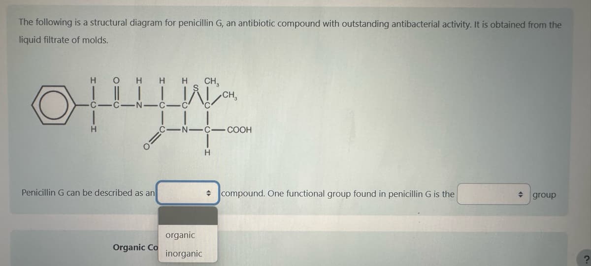 The following is a structural diagram for penicillin G, an antibiotic compound with outstanding antibacterial activity. It is obtained from the
liquid filtrate of molds.
HO H H H
C-C N-
H
Penicillin G can be described as an
Organic Co
-N-
organic
inorganic
CH₂
H
CH₂
-COOH
compound. One functional group found in penicillin G is the
◆
group