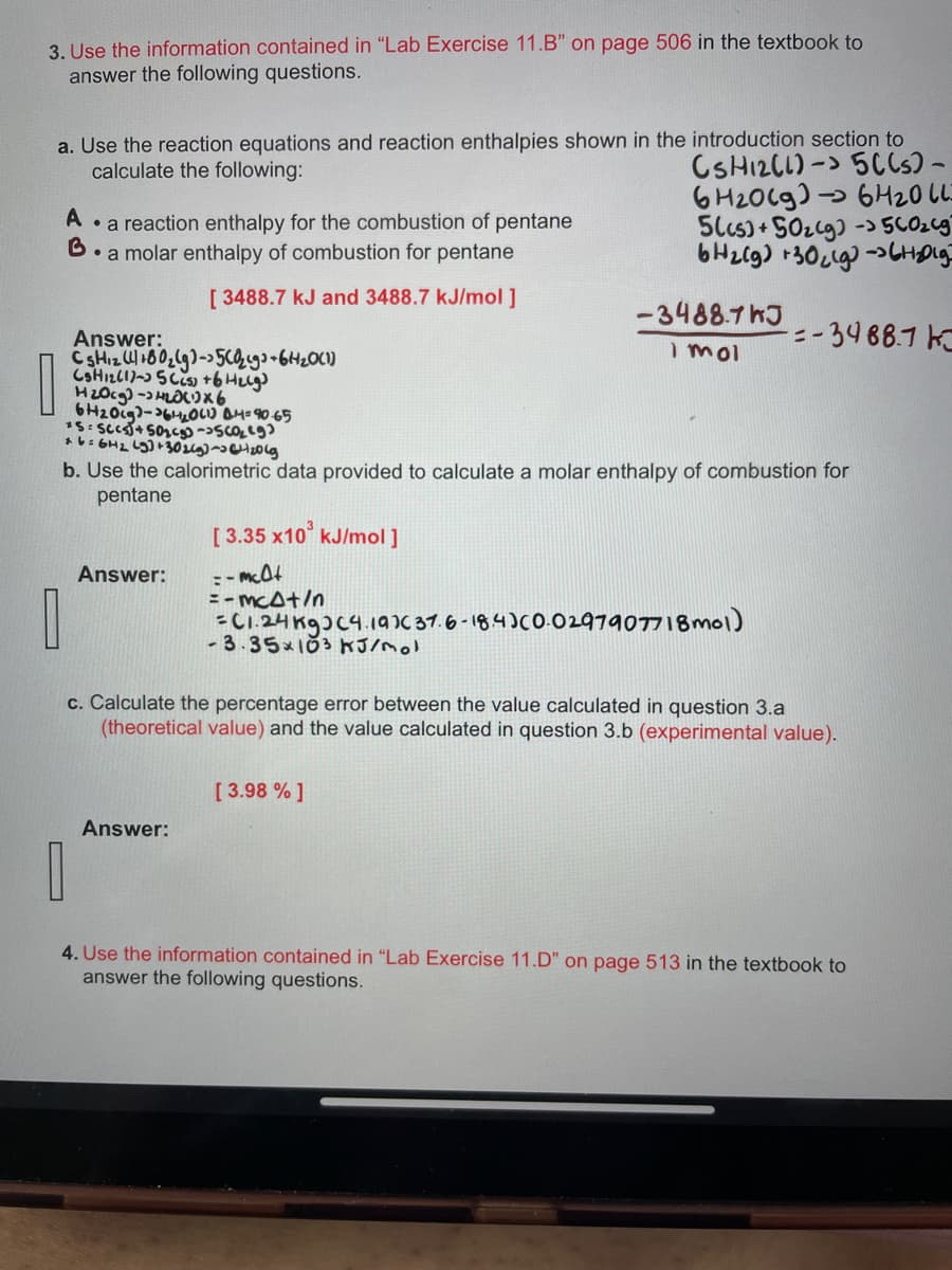 3. Use the information contained in "Lab Exercise 11.B" on page 506 in the textbook to
answer the following questions.
a. Use the reaction equations and reaction enthalpies shown in the introduction section to
calculate the following:
CSH12CL)-> 5C(s) -
6H2009) 6420 LL
A
• a reaction enthalpy for the combustion of pentane
• a molar enthalpy of combustion for pentane
[ 3488.7 kJ and 3488.7 kJ/mol ]
Answer:
CsHizW180₂(g)-56₂9³ +64₂0(1)
CSH12C1-35CCs) +6 H₂(g)
H₂Ocg)-4₂0x6
6H20c9-620(1) @4=90.65
*5cc)+502) -560₂ (9)
*6=64₂ (9)+302(g)-(20(g
0
Answer:
b. Use the calorimetric data provided to calculate a molar enthalpy of combustion for
pentane
56cs)+50₂(g) - 500₂6g
6H₂(g) +30₂9-6H₂0lg
Answer:
-3488.7hJ
I mol
[3.35 x10 kJ/mol ]
=-mclt
= -mcat/n
=C1.24 kg (4.197( 37.6-18.4)(0.0297907718mol)
-3.35×103 kJ/mol
[3.98 % ]
-=-3488.7 K
c. Calculate the percentage error between the value calculated in question 3.a
(theoretical value) and the value calculated in question 3.b (experimental value).
0
4. Use the information contained in "Lab Exercise 11.D" on page 513 in the textbook to
answer the following questions.