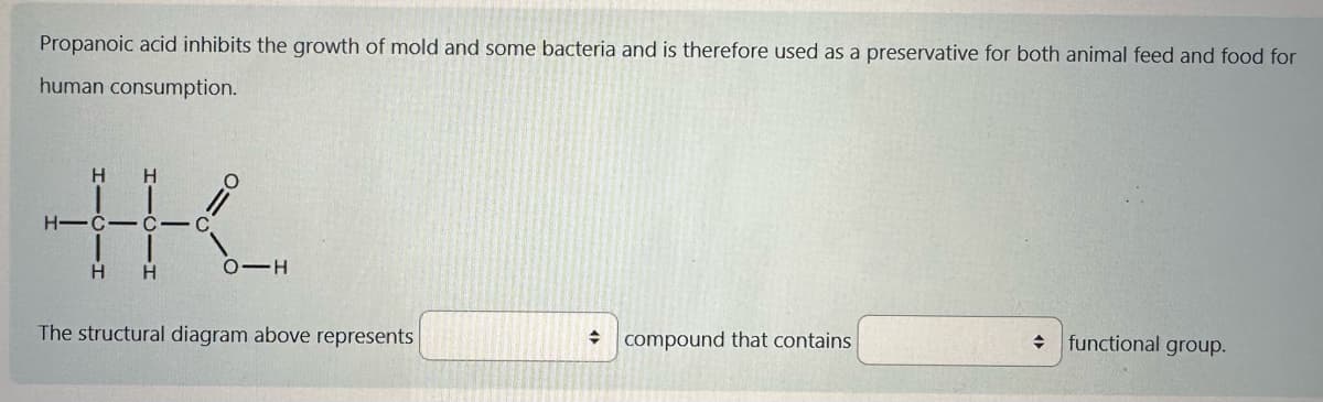 Propanoic acid inhibits the growth of mold and some bacteria and is therefore used as a preservative for both animal feed and food for
human consumption.
+K.
H-C-C-C
The structural diagram above represents
→ compound that contains
functional group.
