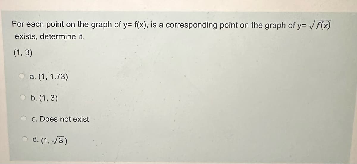 For each point on the graph of y= f(x), is a corresponding point on the graph of y=√f(x)
exists, determine it.
(1, 3)
a. (1, 1.73)
b. (1, 3)
c. Does not exist
d. (1,√3)