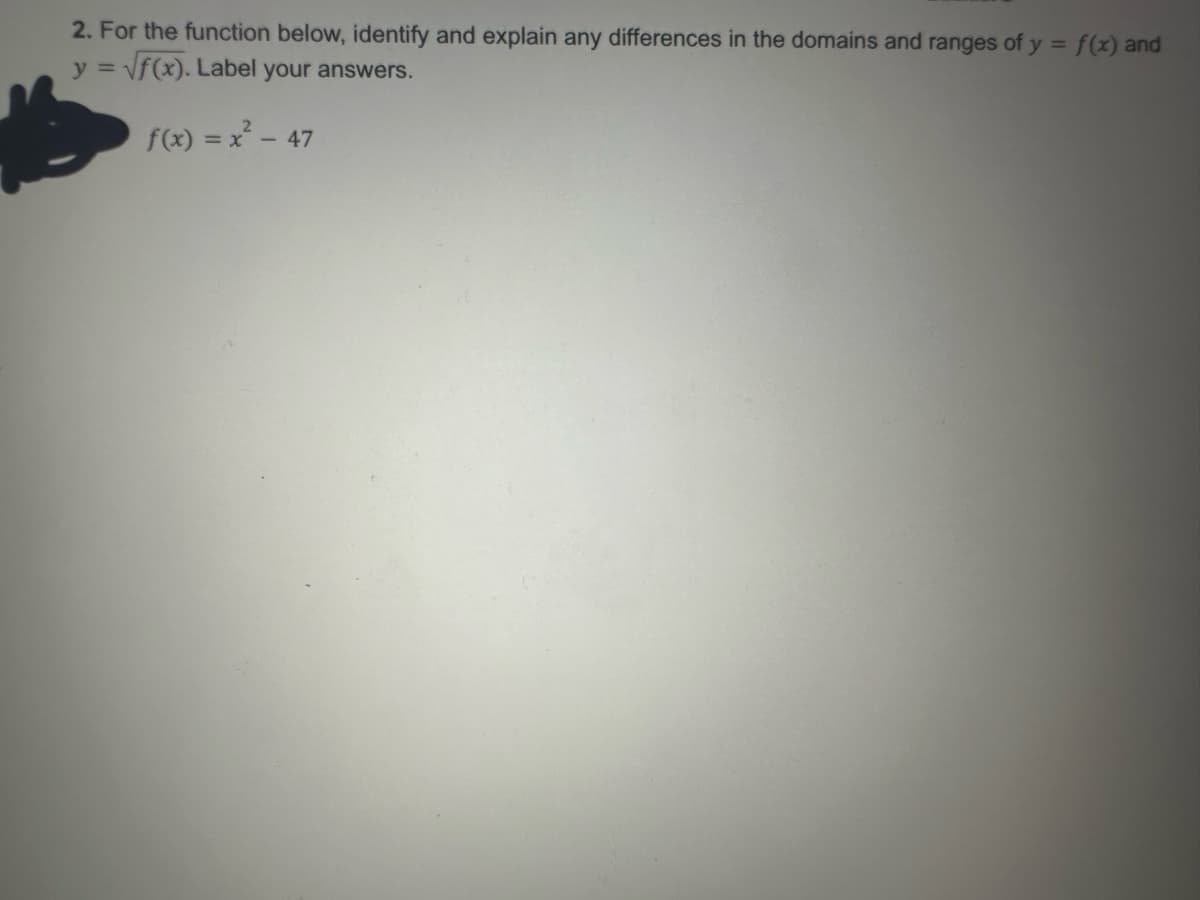 2. For the function below, identify and explain any differences in the domains and ranges of y = f(x) and
y=√f(x). Label your answers.
f(x) = x² - 47