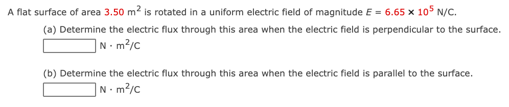 A flat surface of area 3.50 m2 is rotated in a uniform electric field of magnitude E = 6.65 x 105 N/C.
(a) Determine the electric flux through this area when the electric field is perpendicular to the surface.
|N•m²/c
(b) Determine the electric flux through this area when the electric field is parallel to the surface.
N. m2/c
