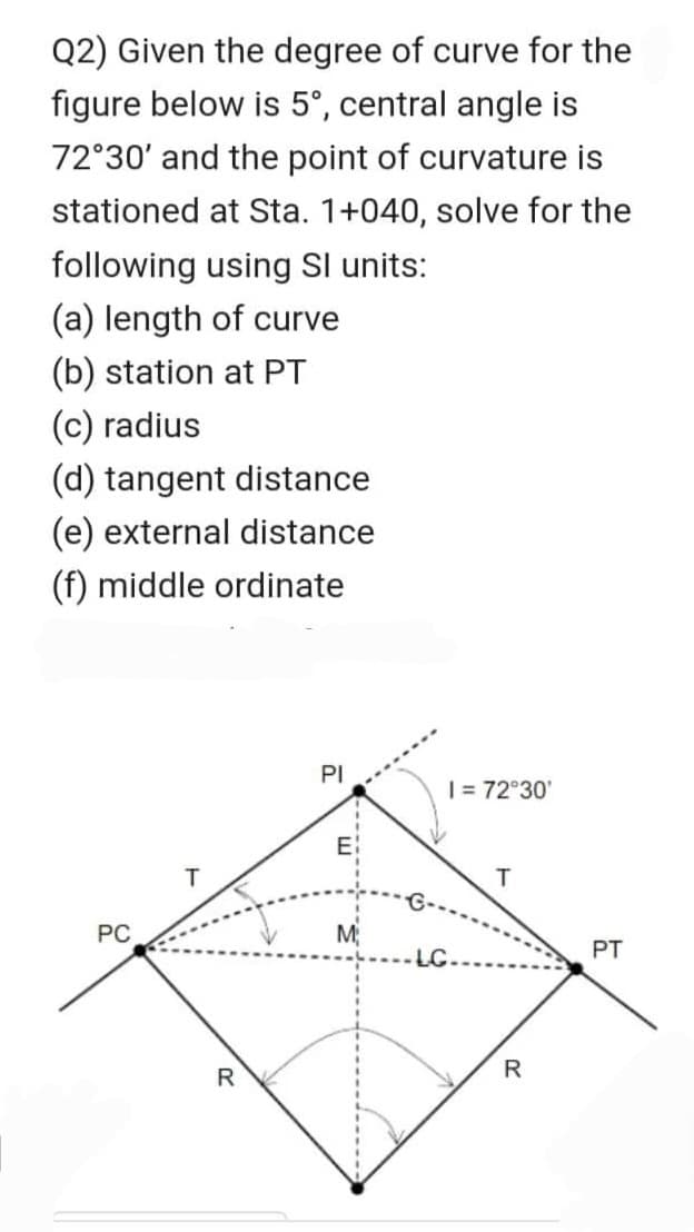 Q2) Given the degree of curve for the
figure below is 5°, central angle is
72°30' and the point of curvature is
stationed at Sta. 1+040, solve for the
following using Sl units:
(a) length of curve
(b) station at PT
(c) radius
(d) tangent distance
(e) external distance
(f) middle ordinate
PC
R
PI
E:
M
1 = 72°30'
LC.
T
R
PT