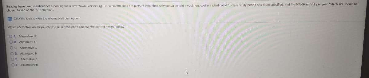 Six sites have been identified for a parking lot in downtown Blacksburg BecHuse the sites are plots of land, thein salvege value and investment cost are identical. A 10-year study period has been specified, and the MARR is 17% per year Which site should be
chosen based on the IRR criletion?
E Click the icon to view the alternatives description
Which alternative would you choose as a base one? Choose the cOrrect answer below.
O A. Alternative D
O B. Alternative E
OC. Alternative C
O D. Alterralive F
OE. Alternative A
OF. Allerrnative B
