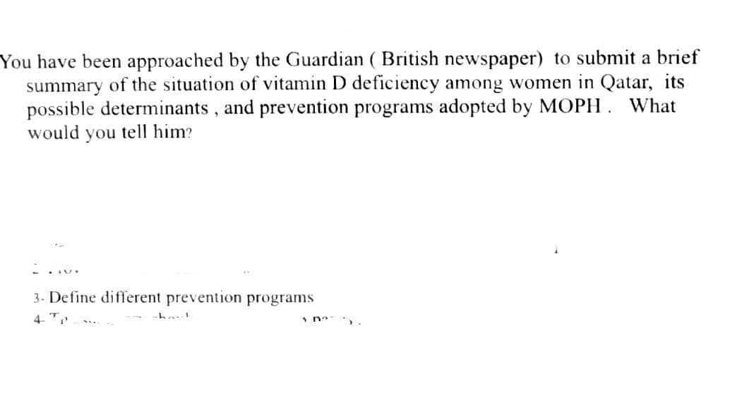You have been approached by the Guardian ( British newspaper) to submit a brief
summary of the situation of vitamin D deficiency among women in Qatar, its
possible determinants, and prevention programs adopted by MOPH. What
would you tell him?
3- Define different prevention programs
4-T
1 no
