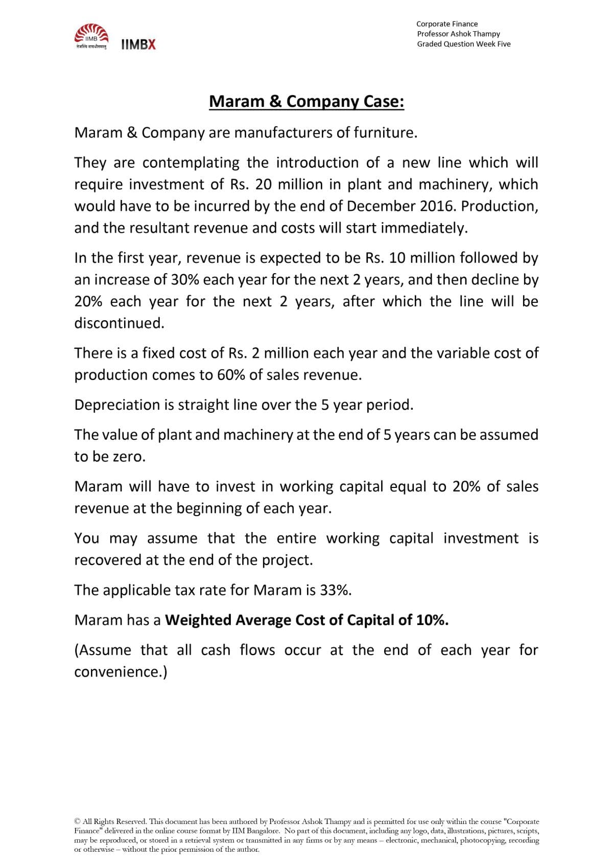 Corporate Finance
Professor Ashok Thampy
IIMB
तेजस्वि नावधीतमस्तु
IIMBX
Graded Question Week Five
Maram & Company Case:
Maram & Company are manufacturers of furniture.
They are contemplating the introduction of a new line which will
require investment of Rs. 20 million in plant and machinery, which
would have to be incurred by the end of December 2016. Production,
and the resultant revenue and costs will start immediately.
In the first year, revenue is expected to be Rs. 10 million followed by
an increase of 30% each year for the next 2 years, and then decline by
20% each year for the next 2 years, after which the line will be
discontinued.
There is a fixed cost of Rs. 2 million each year and the variable cost of
production comes to 60% of sales revenue.
Depreciation is straight line over the 5 year period.
The value of plant and machinery at the end of 5 years can be assumed
to be zero.
Maram will have to invest in working capital equal to 20% of sales
revenue at the beginning of each year.
You may assume that the entire working capital investment is
recovered at the end of the project.
The applicable tax rate for Maram is 33%.
Maram has a Weighted Average Cost of Capital of 10%.
(Assume that all cash flows occur at the end of each year for
convenience.)
All Rights Reserved. This document has been authored by Professor Ashok Thampy and is permitted for use only within the course "Corporate
Finance" delivered in the online course format by IIM Bangalore. No part of this document, including any logo, data, illustrations, pictures, scripts,
may be reproduced, or stored in a retrieval system or transmitted in any firms or by any means – electronic, mechanical, photocopying, recording
or otherwise – without the prior permission of the author.
