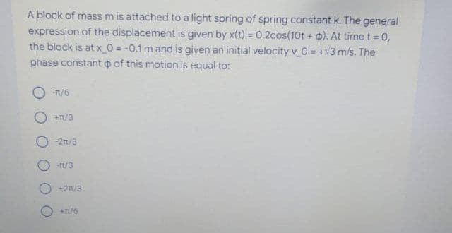 A block of mass m is attached to a light spring of spring constant k. The general
expression of the displacement is given by x(t) = 0.2cos(10t + ). At time t = 0,
the block is at x_O = -0.1 m and is given an initial velocity v 0 = +V3 m/s. The
phase constant o of this motion is equal to:
O -n/6
+R/3
-2n/9
-rt/3
+2n/3
