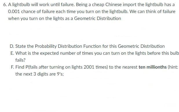 6. A lightbulb will work until failure. Being a cheap Chinese import the lightbulb has a
0.001 chance of failure each time you turn on the lightbulb. We can think of failure
when you turn on the lights as a Geometric Distribution
D. State the Probability Distribution Function for this Geometric Distribution
E. What is the expected number of times you can turn on the lights before this bulb
fails?
F. Find P(fails after turning on lights 2001 times) to the nearest ten millionths (hint:
the next 3 digits are 9's;