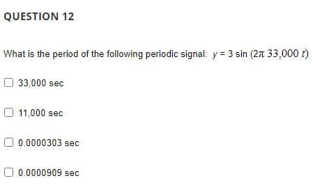 QUESTION 12
What is the period of the following periodic signal: y = 3 sin (2π 33,000 t)
33,000 sec
11,000 sec
0.0000303 sec
0.0000909 sec