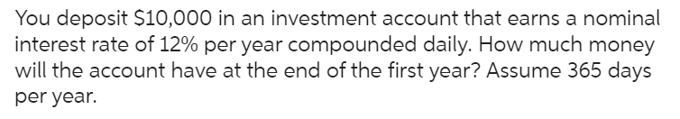 You deposit $10,000 in an investment account that earns a nominal
interest rate of 12% per year compounded daily. How much money
will the account have at the end of the first year? Assume 365 days
per year.