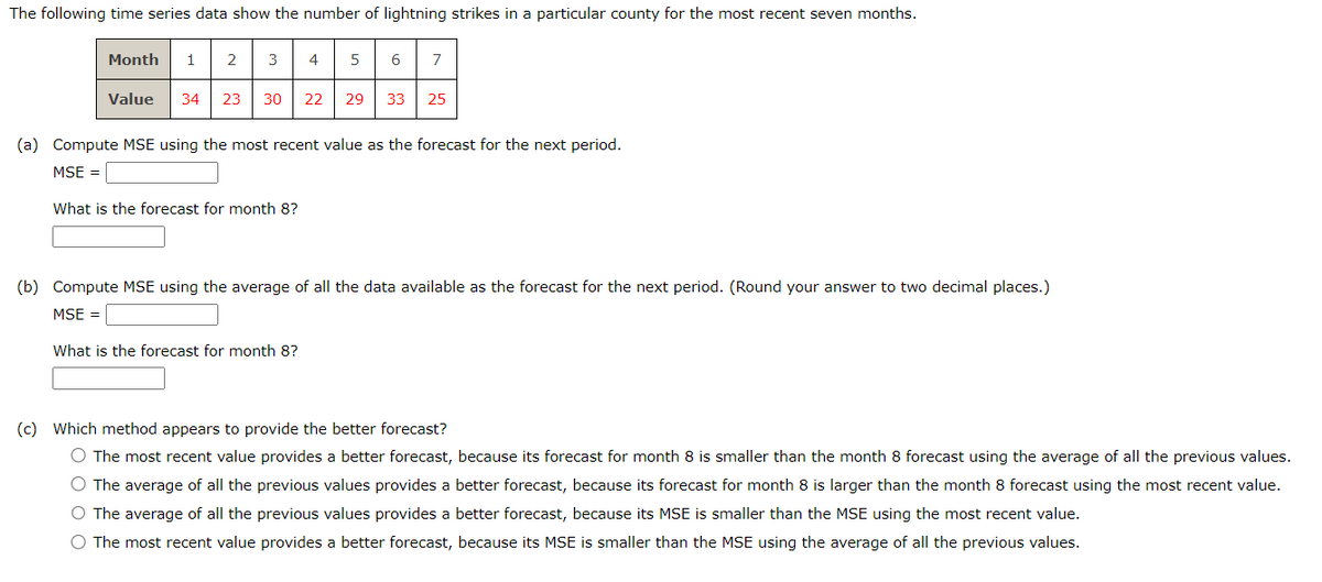 The following time series data show the number of lightning strikes in a particular county for the most recent seven months.
Month
1 2 3
4 5
6
7
Value
34 23 30 22 29 33
25
(a) Compute MSE using the most recent value as the forecast for the next period.
MSE =
What is the forecast for month 8?
(b) Compute MSE using the average of all the data available as the forecast for the next period. (Round your answer to two decimal places.)
MSE =
What is the forecast for month 8?
(c) Which method appears to provide the better forecast?
The most recent value provides a better forecast, because its forecast for month 8 is smaller than the month 8 forecast using the average of all the previous values.
The average of all the previous values provides a better forecast, because its forecast for month 8 is larger than the month 8 forecast using the most recent value.
The average of all the previous values provides a better forecast, because its MSE is smaller than the MSE using the most recent value.
The most recent value provides a better forecast, because its MSE is smaller than the MSE using the average of all the previous values.