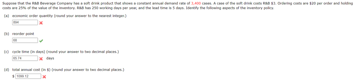 Suppose that the R&B Beverage Company has a soft drink product that shows a constant annual demand rate of 3,400 cases. A case of the soft drink costs R&B $3. Ordering costs are $20 per order and holding
costs are 25% of the value of the inventory. R&B has 250 working days per year, and the lead time is 5 days. Identify the following aspects of the inventory policy.
(a) economic order quantity (round your answer to the nearest integer.)
894
(b) reorder point
68
(c) cycle time (in days) (round your answer to two decimal places.)
65.74
× days
(d) total annual cost (in $) (round your answer to two decimal places.)
$ 1099.12
x