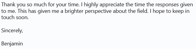 Thank you so much for your time. I highly appreciate the time the responses given
to me. This has given me a brighter perspective about the field. I hope to keep in
touch soon.
Sincerely,
Benjamin