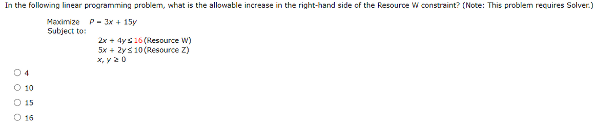 In the following linear programming problem, what is the allowable increase in the right-hand side of the Resource W constraint? (Note: This problem requires Solver.)
Maximize P = 3x + 15y
O O O O
4
10
15
○ 16
Subject to:
2x + 4y ≤16 (Resource W)
5x + 2y ≤10 (Resource Z)
x, y ≥ 0