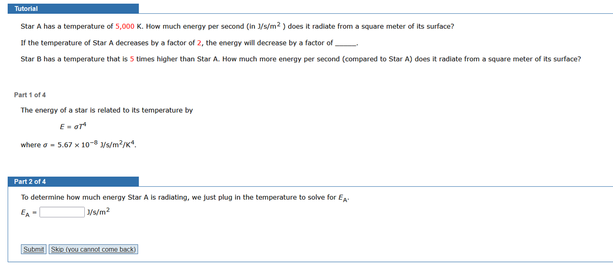 Tutorial
Star A has a temperature of 5,000 K. How much energy per second (in J/s/m2) does it radiate from a square meter of its surface?
If the temperature of Star A decreases by a factor of 2, the energy will decrease by a factor of
Star B has a temperature that is 5 times higher than Star A. How much more energy per second (compared to Star A) does it radiate from a square meter of its surface?
Part 1 of 4
The energy of a star is related to its temperature by
E = GT4
where σ = 5.67 x 10-8 J/s/m2/K4.
Part 2 of 4
To determine how much energy Star A is radiating, we just plug in the temperature to solve for EA.
EA =
J/s/m²
Submit Skip (you cannot come back)