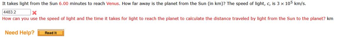 It takes light from the Sun 6.00 minutes to reach Venus. How far away is the planet from the Sun (in km)? The speed of light, c, is 3 x 105 km/s.
4483.2
X
How can you use the speed of light and the time it takes for light to reach the planet to calculate the distance traveled by light from the Sun to the planet? km
Need Help?
Read It