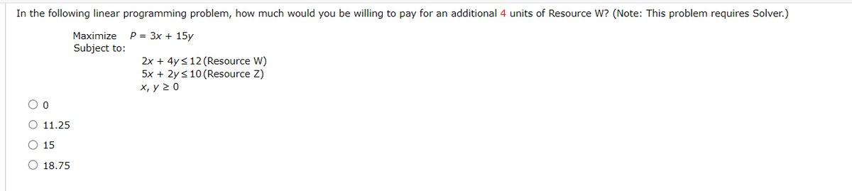 In the following linear programming problem, how much would you be willing to pay for an additional 4 units of Resource W? (Note: This problem requires Solver.)
Maximize P = 3x + 15y
Subject to:
2x + 4y ≤12 (Resource W)
5x + 2y ≤10 (Resource Z)
x, y ≥ 0
O 11.25
○ 15
18.75