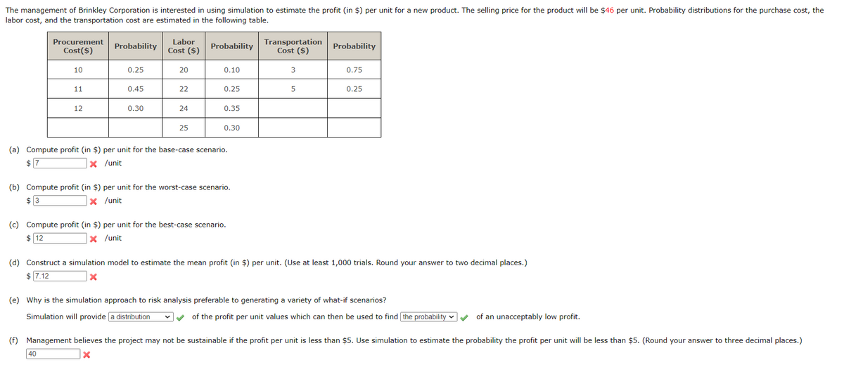 The management of Brinkley Corporation is interested in using simulation to estimate the profit (in $) per unit for a new product. The selling price for the product will be $46 per unit. Probability distributions for the purchase cost, the
labor cost, and the transportation cost are estimated in the following table.
Procurement
Cost($)
Probability
Labor
Cost ($)
Probability
Transportation
Cost ($)
Probability
10
0.25
20
0.10
3
0.75
11
0.45
22
0.25
5
0.25
12
0.30
24
0.35
25
0.30
(a) Compute profit (in $) per unit for the base-case scenario.
x /unit
$ 7
(b) Compute profit (in $) per unit for the worst-case scenario.
x /unit
$ 3
(c) Compute profit (in $) per unit for the best-case scenario.
$ 12
✓ /unit
(d) Construct a simulation model to estimate the mean profit (in $) per unit. (Use at least 1,000 trials. Round your answer to two decimal places.)
$ 7.12
(e) Why is the simulation approach to risk analysis preferable to generating a variety of what-if scenarios?
Simulation will provide a distribution
(f)
40
of the profit per unit values which can then be used to find the probability
of an unacceptably low profit.
Management believes the project may not be sustainable if the profit per unit is less than $5. Use simulation to estimate the probability the profit per unit will be less than $5. (Round your answer to three decimal places.)