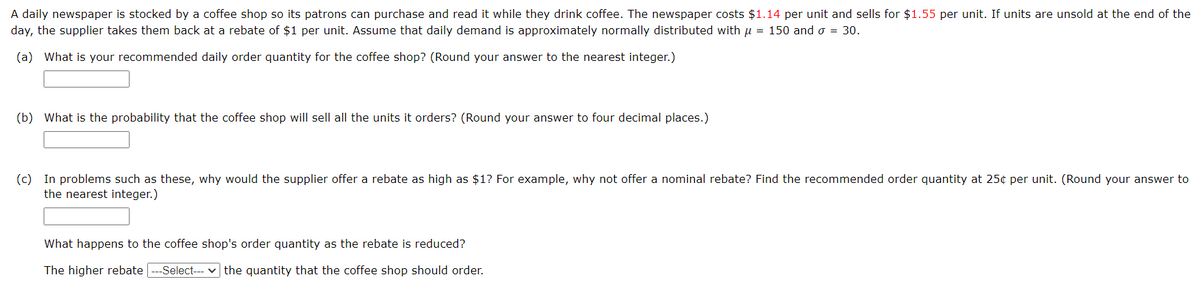 A daily newspaper is stocked by a coffee shop so its patrons can purchase and read it while they drink coffee. The newspaper costs $1.14 per unit and sells for $1.55 per unit. If units are unsold at the end of the
day, the supplier takes them back at a rebate of $1 per unit. Assume that daily demand is approximately normally distributed with µ = 150 and σ = 30.
(a) What is your recommended daily order quantity for the coffee shop? (Round your answer to the nearest integer.)
(b) What is the probability that the coffee shop will sell all the units it orders? (Round your answer to four decimal places.)
(c) In problems such as these, why would the supplier offer a rebate as high as $1? For example, why not offer a nominal rebate? Find the recommended order quantity at 25¢ per unit. (Round your answer to
the nearest integer.)
What happens to the coffee shop's order quantity as the rebate is reduced?
The higher rebate ---Select--- ▾ the quantity that the coffee shop should order.