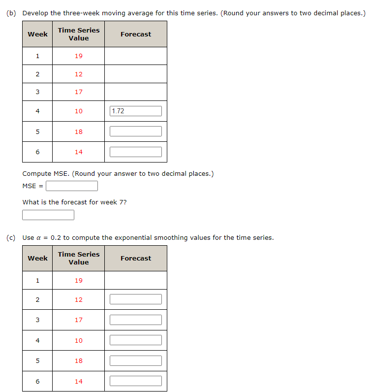 (b) Develop the three-week moving average for this time series. (Round your answers to two decimal places.)
Week
Time Series
Forecast
Value
1
19
2
12
3
17
4
10
1.72
5
18
60
14
Compute MSE. (Round your answer to two decimal places.)
MSE =
What is the forecast for week 7?
(c) Use a = 0.2 to compute the exponential smoothing values for the time series.
Week
Time Series
Forecast
Value
1
19
2
12
3
17
4
st
10
5
18
10
6
14