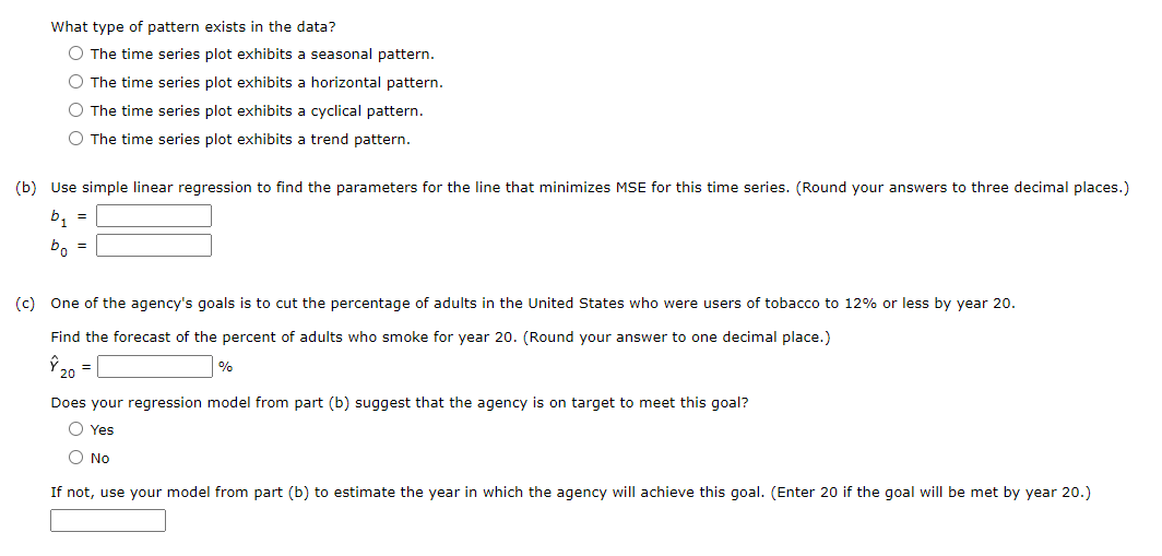 What type of pattern exists in the data?
The time series plot exhibits a seasonal pattern.
The time series plot exhibits a horizontal pattern.
The time series plot exhibits a cyclical pattern.
◇ The time series plot exhibits a trend pattern.
(b) Use simple linear regression to find the parameters for the line that minimizes MSE for this time series. (Round your answers to three decimal places.)
b1
bo
=
=
(c) One of the agency's goals is to cut the percentage of adults in the United States who were users of tobacco to 12% or less by year 20.
Find the forecast of the percent of adults who smoke for year 20. (Round your answer to one decimal place.)
Ŷ 20 =
%
Does your regression model from part (b) suggest that the agency is on target to meet this goal?
Yes
No
If not, use your model from part (b) to estimate the year in which the agency will achieve this goal. (Enter 20 if the goal will be met by year 20.)