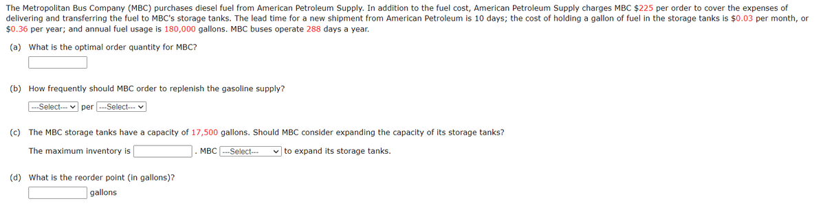 The Metropolitan Bus Company (MBC) purchases diesel fuel from American Petroleum Supply. In addition to the fuel cost, American Petroleum Supply charges MBC $225 per order to cover the expenses of
delivering and transferring the fuel to MBC's storage tanks. The lead time for a new shipment from American Petroleum is 10 days; the cost of holding a gallon of fuel in the storage tanks is $0.03 per month, or
$0.36 per year; and annual fuel usage is 180,000 gallons. MBC buses operate 288 days a year.
(a) What is the optimal order quantity for MBC?
(b) How frequently should MBC order to replenish the gasoline supply?
|---Select--- per ---Select----
(c) The MBC storage tanks have a capacity of 17,500 gallons. Should MBC consider expanding the capacity of its storage tanks?
The maximum inventory is
(d) What is the reorder point (in gallons)?
gallons
MBC ---Select---
to expand its storage tanks.