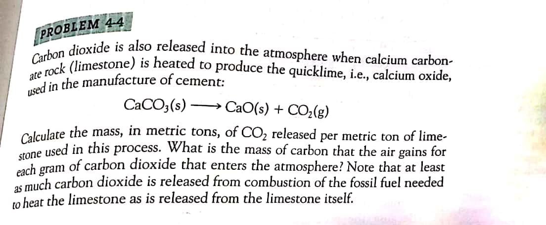 used in the manufacture of cement:
ate rock (limestone) is heated to produce the quicklime, i.e., calcium oxide,
Carbon dioxide is also released into the atmosphere when calcium carbon-
PROBLEM 44
CACO3(s)
CaO(s) + CO;(g)
Calculate the mass, in metric tons, of CO2 released per metric ton of lime-
une used in this process. What is the mass of carbon that the air gains for
each
of carbon dioxide that enters the atmosphere? Note that at least
gram
os much carbon dioxide is released from combustion of the fossil fuel needed
to heat the limestone as is released from the limestone itself.
