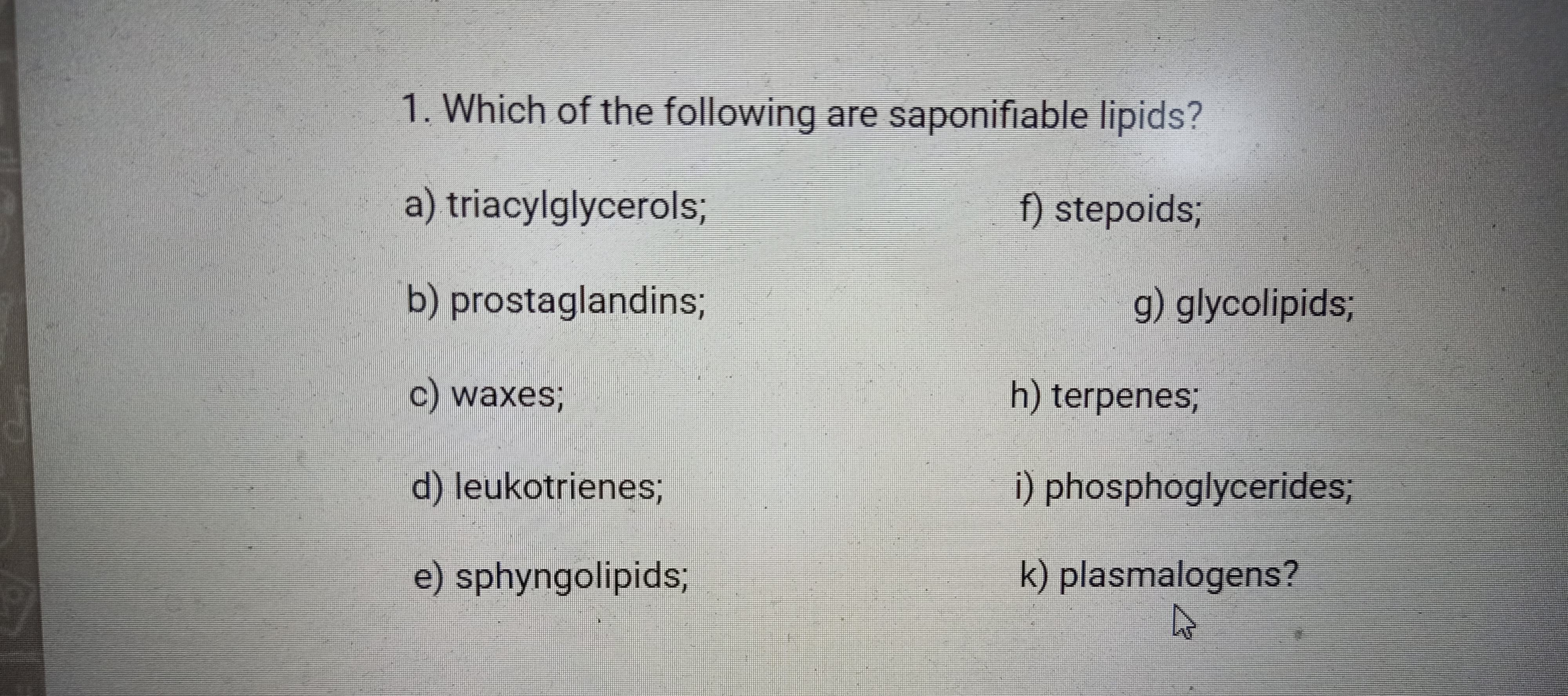 1. Which of the following are saponifiable lipids?
a) triacylglycerols;
f) stepoids3;
b) prostaglandins3B
g) glycolipids;
c) waxes;B
h) terpenes;
d) leukotrienes;
i) phosphoglycerides;
e) sphyngolipids;
k) plasmalogens?
