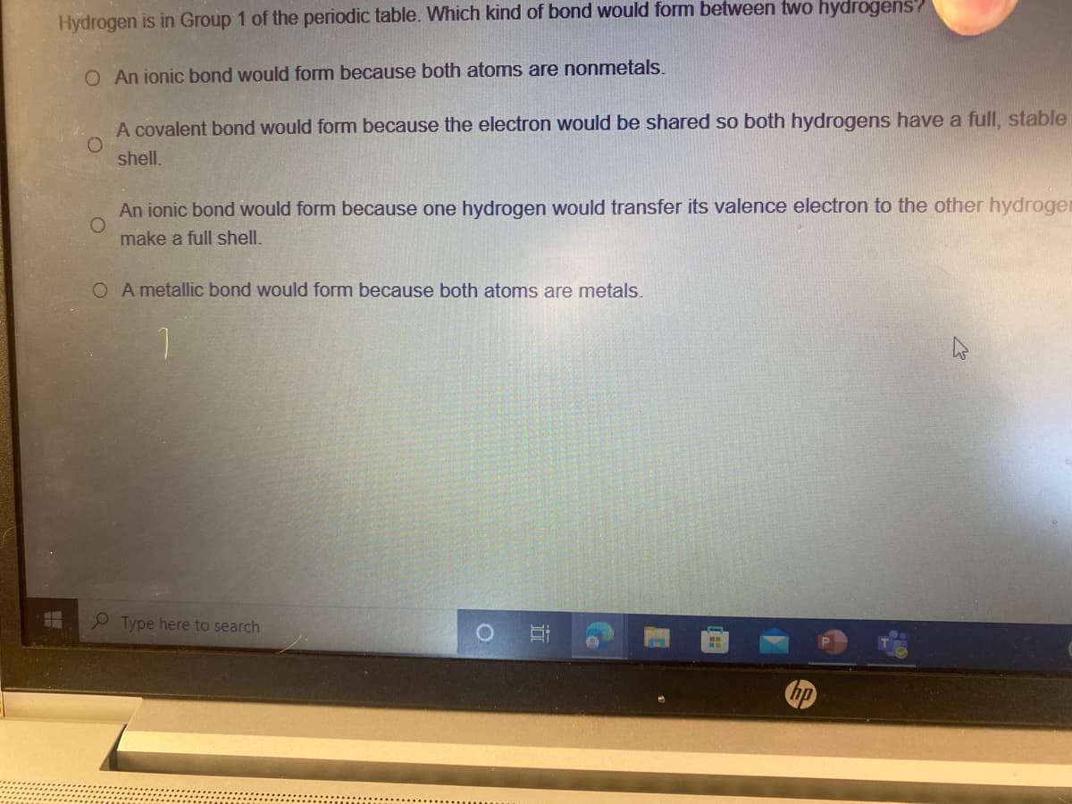 Hydrogen is in Group 1 of the periodic table. Which kind of bond would form between two hydrogens?
O An ionic bond would form because both atoms are nonmetals.
A covalent bond would form because the electron would be shared so both hydrogens have a fullI, stable
shell.
An ionic bond would form because one hydrogen would transfer its valence electron to the other hydroger
make a full shell.
O A metallic bond would form because both atoms are metals.
P Type here to search
の
近
