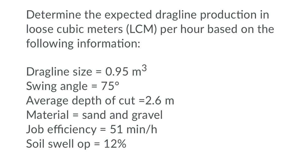 Determine the expected dragline production in
loose cubic meters (LCM) per hour based on the
following information:
Dragline size = 0.95 m3
Swing angle = 75°
Average depth of cut =2.6 m
Material = sand and gravel
Job efficiency = 51 min/h
Soil swell op = 12%
%3D

