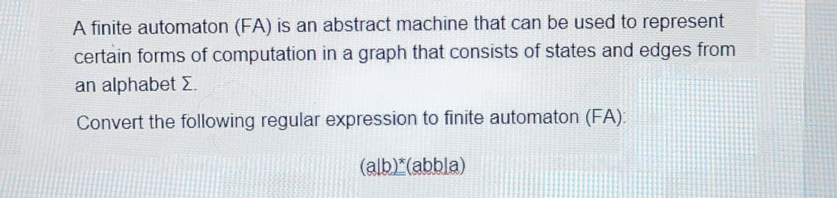 A finite automaton (FA) is an abstract machine that can be used to represent
certain forms of computation in a graph that consists of states and edges from
an alphabet Σ.
Convert the following regular expression to finite automaton (FA).
(alb)*(abbla)