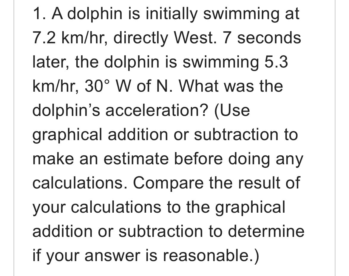 1. A dolphin is initially swimming at
7.2 km/hr, directly West. 7 seconds
later, the dolphin is swimming 5.3
km/hr, 30° W of N. What was the
dolphin's acceleration? (Use
graphical addition or subtraction to
make an estimate before doing any
calculations. Compare the result of
your calculations to the graphical
addition or subtraction to determine
if your answer is reasonable.)