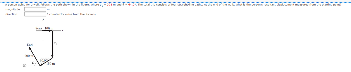 A person going for a walk follows the path shown in the figure, where y, = 328 m and e = 64.0°. The total trip consists of four straight-line paths. At the end of the walk, what is the person's resultant displacement measured from the starting point?
magnitude
direction
° counterclockwise from the +x axis
Start 100 m
End
200 m
30.00
150 m
