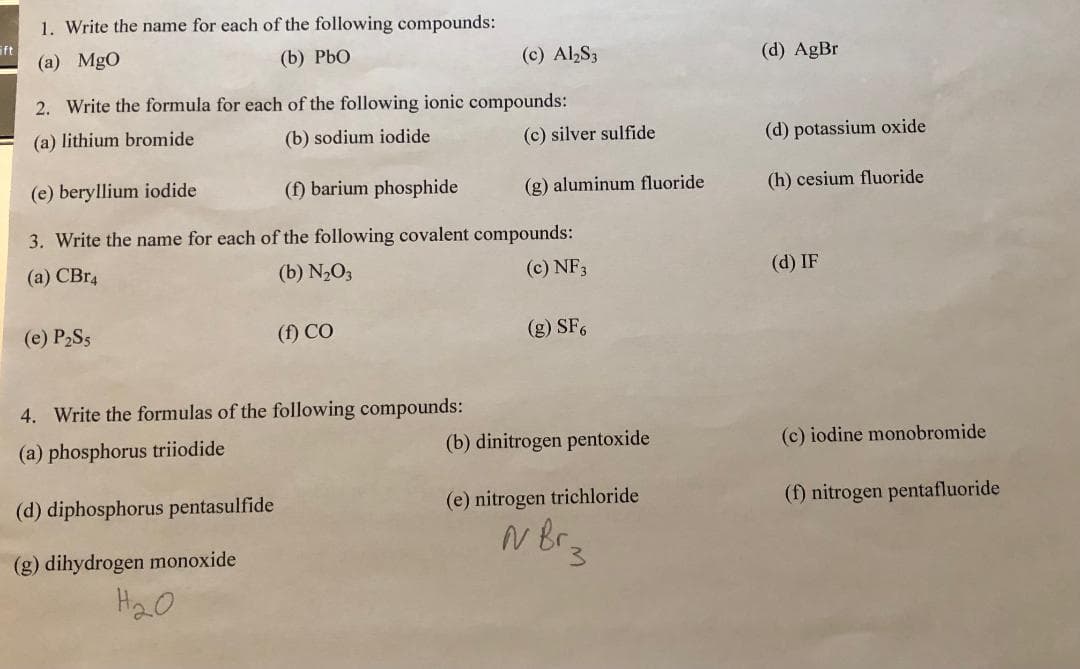 Eft
1. Write the name for each of the following compounds:
(a) MgO
(b) PbO
(c) Al₂S3
2. Write the formula for each of the following ionic compounds:
(a) lithium bromide
(b) sodium iodide
(e) P₂Ss
(e) beryllium iodide
(f) barium phosphide
3. Write the name for each of the following covalent compounds:
(a) CBR4
(b) N₂O3
(c) NF3
(f) CO
4. Write the formulas of the following compounds:
(a) phosphorus triiodide
(d) diphosphorus pentasulfide
(g) dihydrogen monoxide
Н20
(c) silver sulfide
(g) aluminum fluoride
(g) SF6
(b) dinitrogen pentoxide
(e) nitrogen trichloride
N Br₂
(d) AgBr
(d) potassium oxide
(h) cesium fluoride
(d) IF
(c) iodine monobromide
(f) nitrogen pentafluoride