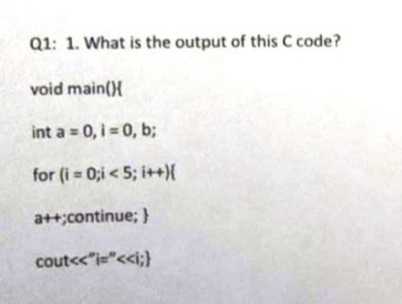Q1: 1. What is the output of this C code?
void main(){
int a = 0, i = 0, b;
for (i=0;i< 5; i++){
a++;continue; }
cout<<"i="<<i;}