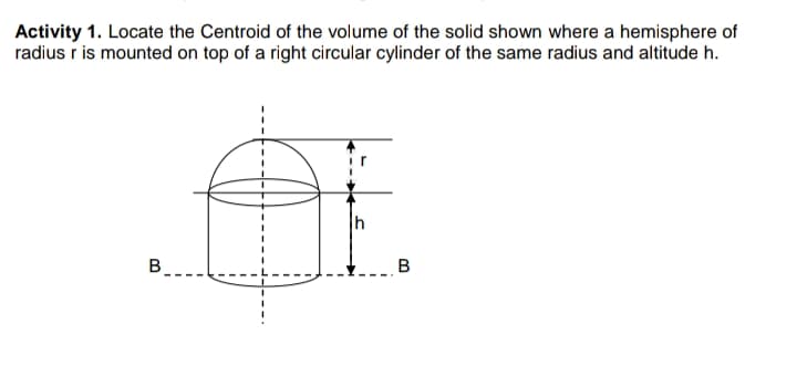 Activity 1. Locate the Centroid of the volume of the solid shown where a hemisphere of
radius r is mounted on top of a right circular cylinder of the same radius and altitude h.
B.
