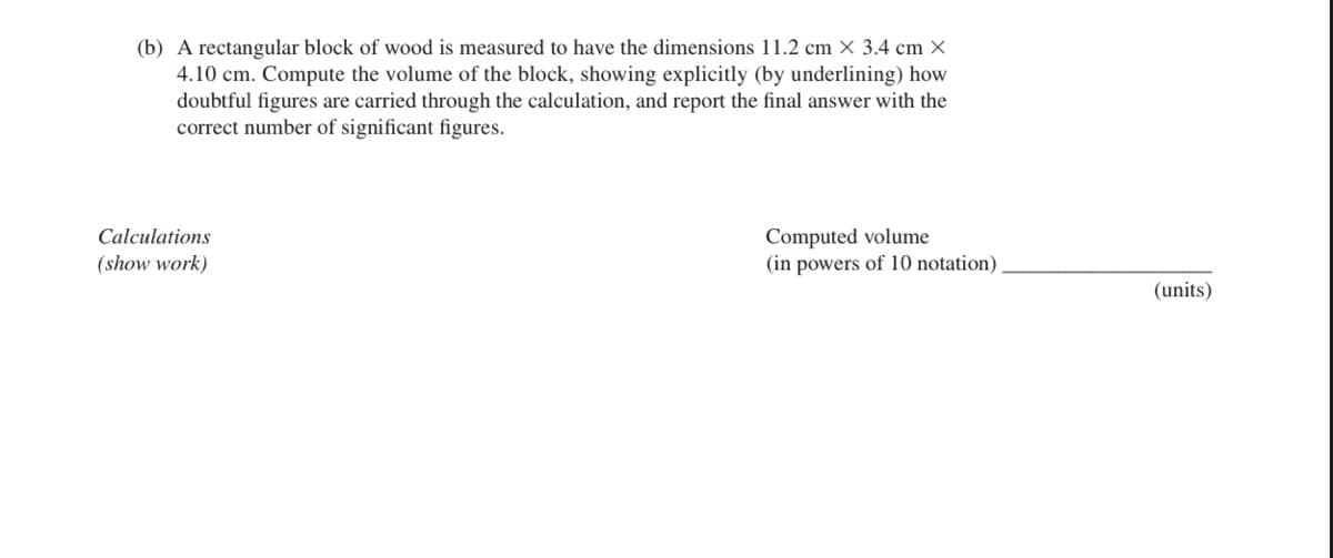 (b) A rectangular block of wood is measured to have the dimensions 11.2 cm x 3.4 cm x
4.10 cm. Compute the volume of the block, showing explicitly (by underlining) how
doubtful figures are carried through the calculation, and report the final answer with the
correct number of significant figures.
Calculations
(show work)
Computed volume
(in powers of 10 notation).
(units)