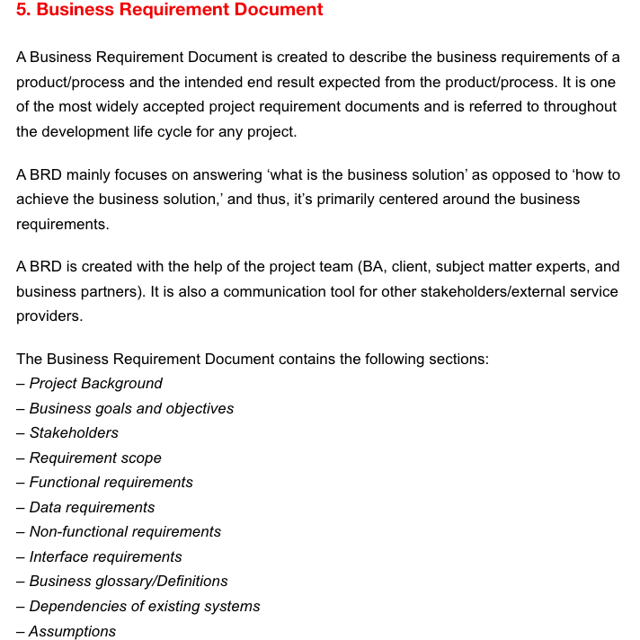 5. Business Requirement Document
A Business Requirement Document is created to describe the business requirements of a
product/process and the intended end result expected from the product/process. It is one
of the most widely accepted project requirement documents and is referred to throughout
the development life cycle for any project.
A BRD mainly focuses on answering 'what is the business solution' as opposed to 'how to
achieve the business solution,' and thus, it's primarily centered around the business
requirements.
A BRD is created with the help of the project team (BA, client, subject matter experts, and
business partners). It is also a communication tool for other stakeholders/external service
providers.
The Business Requirement Document contains the following sections:
- Project Background
- Business goals and objectives
- Stakeholders
- Requirement scope
- Functional requirements
- Data requirements
- Non-functional requirements
- Interface requirements
- Business glossary/Definitions
-Dependencies of existing systems
- Assumptions
