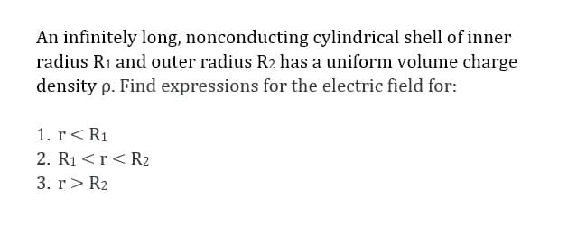 An infinitely long, nonconducting cylindrical shell of inner
radius R1 and outer radius R2 has a uniform volume charge
density p. Find expressions for the electric field for:
1. r< R1
2. R1 <r< R2
3. r> R2
