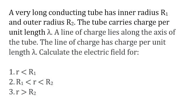 A very long conducting tube has inner radius R1
and outer radius R2. The tube carries charge per
unit length A. A line of charge lies along the axis of
the tube. The line of charge has charge per unit
length A. Calculate the electric field for:
1.r< R1
2. R1 <r<R2
3.r> R2
