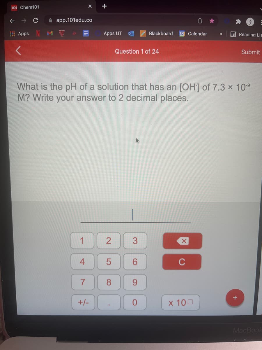 +
101 Chem101
A app.101edu.co
E Apps
Apps UT
Blackboard
22 Calendar
E Reading Lis
>>
Question 1 of 24
Submit
What is the pH of a solution that has an [OH] of 7.3 x 10°
M? Write your answer to 2 decimal places.
1
2
3
C
8
+/-
x 100
MacBook
