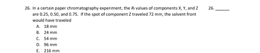 26. In a certain paper chromatography experiment, the Ri values of components X, Y, and Z
are 0.25, 0.50, and 0.75. If the spot of component Z traveled 72 mm, the solvent front
26.
would have traveled
А. 18 mm
В. 24 mm
C. 54 mm
D. 96 mm
E. 216 mm
