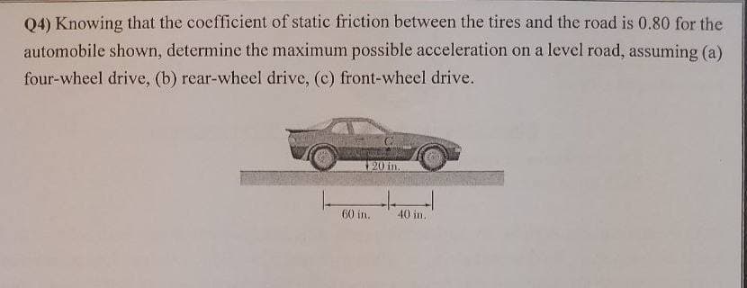 Q4) Knowing that the cocfficient of static friction between the tires and the road is 0.80 for the
automobile shown, determine the maximum possible acceleration on a level road, assuming (a)
four-wheel drive, (b) rear-wheel drive, (c) front-wheel drive.
20 in.
60 in.
40 in.
