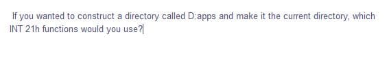 If you wanted to construct a directory called D:apps and make it the current directory, which
INT 21h functions would you use?|
