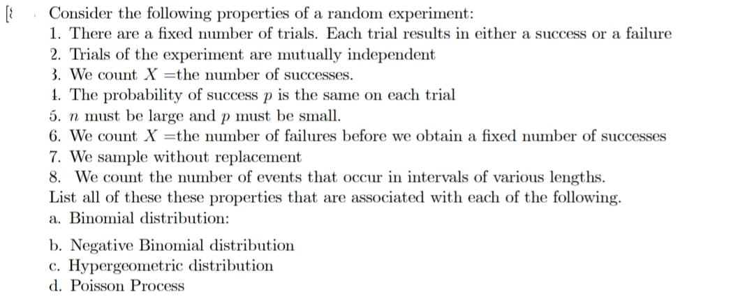 [8
Consider the following properties of a random experiment:
1. There are a fixed number of trials. Each trial results in either a success or a failure
2. Trials of the experiment are mutually independent
3. We count X the number of successes.
1. The probability of success p is the same on each trial
5. n must be large and p must be small.
6. We count X the number of failures before we obtain a fixed number of successes
7. We sample without replacement
8. We count the number of events that occur in intervals of various lengths.
List all of these these properties that are associated with each of the following.
a. Binomial distribution:
b. Negative Binomial distribution
c. Hypergeometric distribution
d. Poisson Process