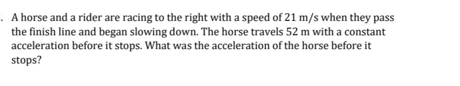 . A horse and a rider are racing to the right with a speed of 21 m/s when they pass
the finish line and began slowing down. The horse travels 52 m with a constant
acceleration before it stops. What was the acceleration of the horse before it
stops?