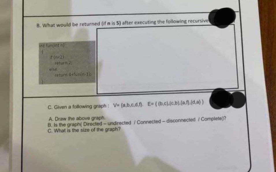 B. What would be returned (if n is 5) after executing the following recursive
int fun(int n)
(
if (n=2)
return 2:
else
return 4+funin-1});
C. Given a following graph: V= (a,b,c.d.f). E=((b.c).(c.b).(a.f).(d.a))
A. Draw the above graph.
B. Is the graph( Directed-undirected / Connected-disconnected / Complete)?
C. What is the size of the graph?