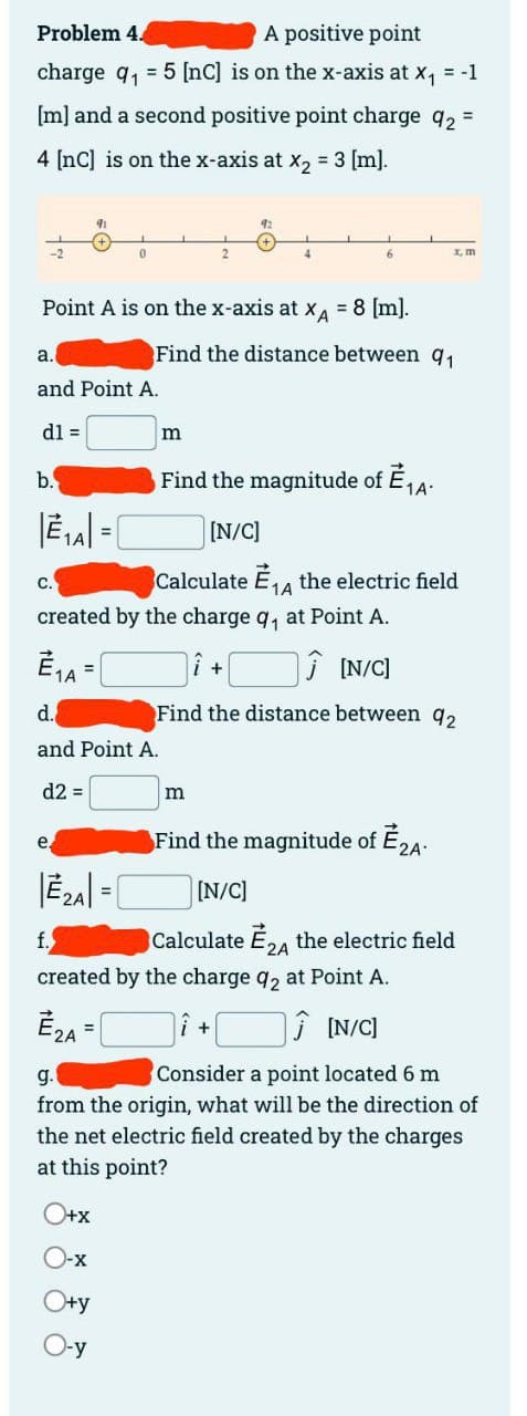 Problem 4.
A positive point
charge q₁5 [nc] is on the x-axis at x₁ = -1
[m] and a second positive point charge q₂ =
4 [nc] is on the x-axis at x₂ = 3 [m].
dl =
b.
a.
and Point A.
C.
91
Point A is on the x-axis at XA = 8 [m].
0
=
EzA=[
O+x
O-x
O+y
O-y
d.
and Point A.
d2 =
2
m
92
Find the distance between 91
6
created by the charge q₁ at Point A.
E₁A=
Ĵ [N/C]
Find the distance between 92
Find the magnitude of È ₁A.
[N/C]
m
x, m
Calculate ₁4 the electric field
1A
created by the charge 92 at Point A.
E₂A
î+
[N/C]
g.
Consider a point located 6 m
from the origin, what will be the direction of
the net electric field created by the charges
at this point?
Find the magnitude of È 2A.
[N/C]
Calculate E24 the electric field
2A
