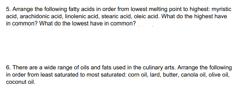 5. Arrange the following fatty acids in order from lowest melting point to highest: myristic
acid, arachidonic acid, linolenic acid, stearic acid, oleic acid. What do the highest have
in common? What do the lowest have in common?
6. There are a wide range of oils and fats used in the culinary arts. Arrange the following
in order from least saturated to most saturated: corn oil, lard, butter, canola oil, olive oil,
coconut oil.